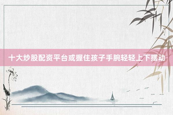 十大炒股配资平台或握住孩子手腕轻轻上下摆动