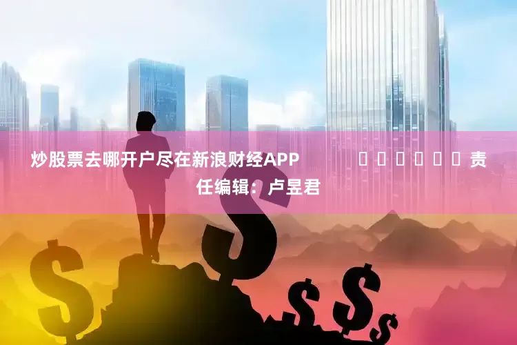 炒股票去哪开户尽在新浪财经APP            						责任编辑：卢昱君