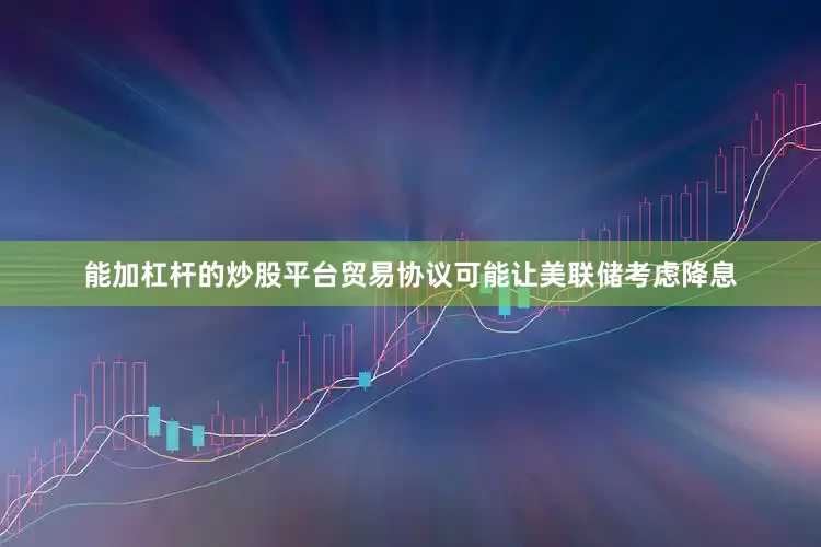 能加杠杆的炒股平台贸易协议可能让美联储考虑降息