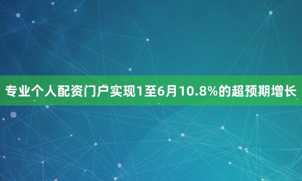 专业个人配资门户实现1至6月10.8%的超预期增长