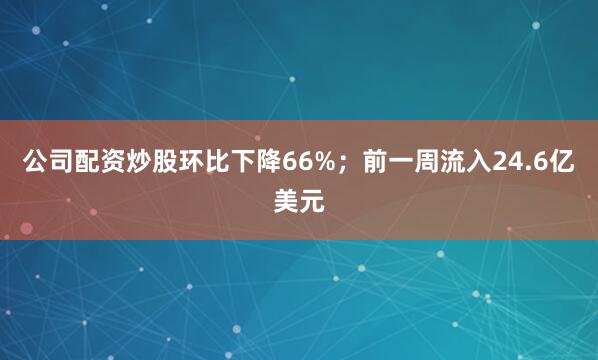 公司配资炒股环比下降66%；前一周流入24.6亿美元