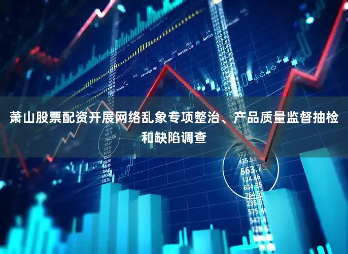 萧山股票配资开展网络乱象专项整治、产品质量监督抽检和缺陷调查