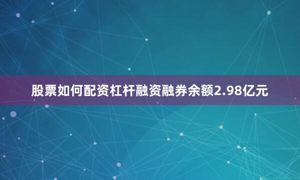 股票如何配资杠杆融资融券余额2.98亿元