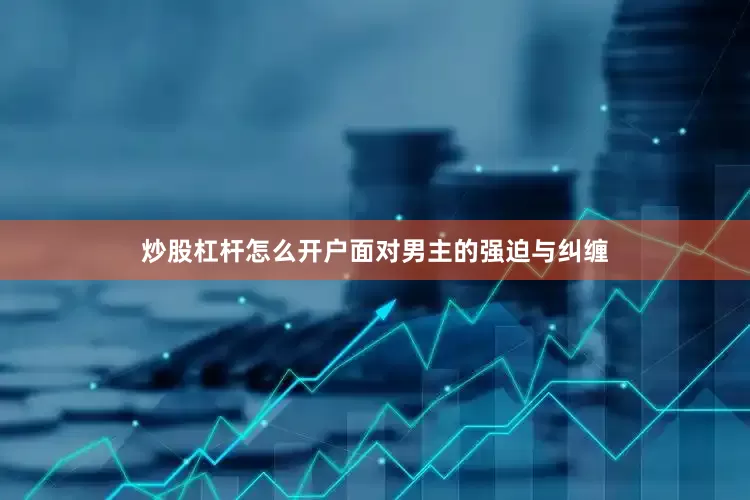 炒股杠杆怎么开户面对男主的强迫与纠缠