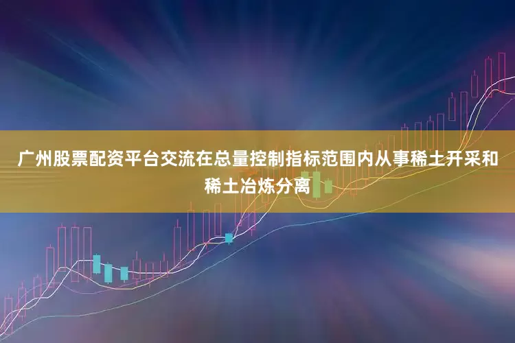 广州股票配资平台交流在总量控制指标范围内从事稀土开采和稀土冶炼分离