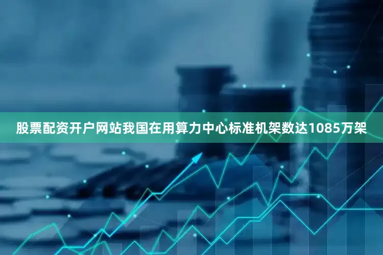 股票配资开户网站我国在用算力中心标准机架数达1085万架